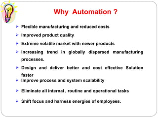 Why  Automation ? Flexible manufacturing and reduced costs Improved product quality Extreme volatile market with newer products Increasing trend in globally dispersed manufacturing processes. Design and deliver better and cost effective Solution faster  Improve process and system scalability Eliminate all internal , routine and operational tasks Shift focus and harness energies of employees. 