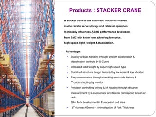 A stacker crane is the automatic machine installed  inside rack to serve storage and retrieval operation.  It critically influences AS/RS performance developed from SMC with know how achieving low-price, high speed, light- weight & stabilization.  Advantages Stability of load handing through smooth acceleration & deceleration controls by S-Curve Increased load weight by super high-speed type  Stabilized structure design featured by low noise & low vibration  Easy maintenance through checking error code history & Trouble shooting by monitor Precision controlling driving & lift location through distance  measurement by Laser sensor and flexible correspond to lean of rack Slim Fork development in European Load area  (Thickness 65mm) – Minimalization of Fork Thickness Products : STACKER CRANE 