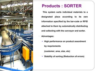 This system sorts individual materials to a designated place according to its own information specified by the bar-code or RFID attached to them by automatically distributing and collecting with the conveyor and sorter.   Advantages: High performance on product assortment by requirements  (customer, area, size, etc) Stability of sorting (Reduction of errors) ` Products : SORTER 