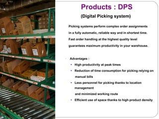 Products : DPS    (Digital Picking system) Picking systems perform complex order assignments  in a fully automatic, reliable way and in shortest time.  Fast order handling at the highest quality level  guarantees maximum productivity in your warehouse.  Advantages : High productivity at peak times Reduction of time consumption for picking relying on manual bills Less personnel for picking thanks to location management  and minimized working route  Efficient use of space thanks to high product density 