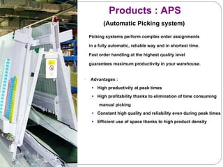 Picking systems perform complex order assignments  in a fully automatic, reliable way and in shortest time.  Fast order handling at the highest quality level  guarantees maximum productivity in your warehouse.  Advantages : High productivity at peak times High profitability thanks to elimination of time consuming  manual picking Constant high quality and reliability even during peak times Efficient use of space thanks to high product density Products : APS    (Automatic Picking system) 
