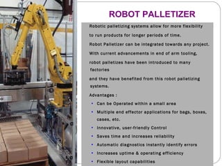 ROBOT PALLETIZER Robotic palletizing systems allow for more flexibility  to run products for longer periods of time.  Robot Palletizer can be integrated towards any project.  With current advancements in end of arm tooling,  robot palletizes have been introduced to many factories and they have benefited from this robot palletizing systems. Advantages : Can be Operated within a small area  Multiple end effector applications for bags, boxes, cases, etc.  Innovative, user-friendly Control Saves time and increases reliability  Automatic diagnostics instantly identify errors  Increases uptime & operating efficiency Flexible layout capabilities increase efficiency and profitability 