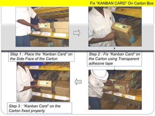 Step 1 : Place the “Kanban Card” on the Side Face of the Carton Step 2 : Fix “Kanban Card” on the Carton using Transparent adhesive tape Step 3 : “Kanban Card” on the Carton fixed properly Fix “KANBAN CARD” On Carton Box 