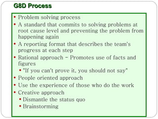 G8D Process Problem solving process A standard that commits to solving problems at root cause level and   preventing the problem from happening again A reporting format that describes the team's progress at each step Rational approach - Promotes use of facts and figures "If you can't prove it, you should not say" People oriented approach  Use the experience of those who do the work Creative approach Dismantle the status quo Brainstorming 