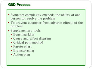 G8D Process Symptom complexity exceeds the ability of one person to resolve the problem To prevent customer from adverse effects of the problem Supplementary tools Benchmarking Cause and effect diagram Critical path method Pareto chart Brainstorming Action plan 