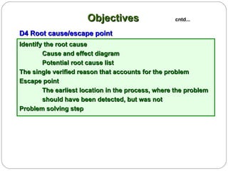 Identify the root cause Cause and effect diagram Potential root cause list The single verified reason that accounts for the problem Escape point The earliest location in the process, where the problem  should have been detected, but was not Problem solving step D4 Root cause/escape point Objectives   cntd... 