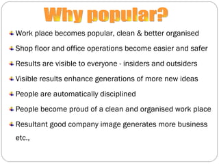 Work place becomes popular, clean & better organised Shop floor and office operations become easier and safer Results are visible to everyone - insiders and outsiders Visible results enhance generations of more new ideas People are automatically disciplined People become proud of a clean and organised work place Resultant good company image generates more business etc., Why popular? 
