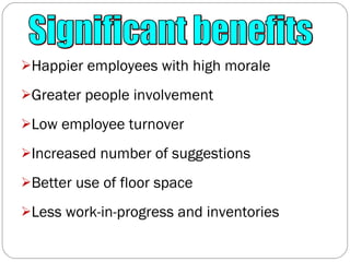 Happier employees with high morale Greater people involvement Low employee turnover Increased number of suggestions Better use of floor space Less work-in-progress and inventories Significant benefits 