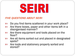 FIVE QUESTIONS ABOUT SEIRI Do you find items scattered in your work place? Are there boxes, paper and other items left in a disorganised manner? Are there equipment and tools placed on the floor? Are all items sorted out and placed in designated spots? Are tools and stationery properly sorted and stored? SEIRI 