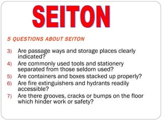 5 QUESTIONS ABOUT SEITON Are passage ways and storage places clearly indicated? Are commonly used tools and stationery separated from those seldom used? Are containers and boxes stacked up properly? Are fire extinguishers and hydrants readily accessible? Are there grooves, cracks or bumps on the floor which hinder work or safety? SEITON 