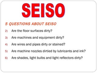 5 QUESTIONS ABOUT SEISO Are the floor surfaces dirty? Are machines and equipment dirty? Are wires and pipes dirty or stained? Are machine nozzles dirtied by lubricants and ink? Are shades, light bulbs and light reflectors dirty? SEISO 