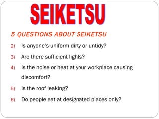 5 QUESTIONS ABOUT SEIKETSU Is anyone’s uniform dirty or untidy? Are there sufficient lights? Is the noise or heat at your workplace causing discomfort? Is the roof leaking? Do people eat at designated places only? SEIKETSU 