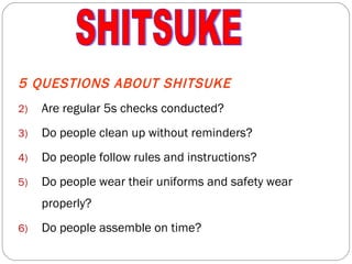 5 QUESTIONS ABOUT SHITSUKE Are regular 5s checks conducted? Do people clean up without reminders? Do people follow rules and instructions? Do people wear their uniforms and safety wear properly? Do people assemble on time? SHITSUKE 
