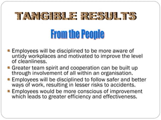 Employees will be disciplined to be more aware of untidy workplaces and motivated to improve the level of cleanliness. Greater team spirit and cooperation can be built up through involvement of all within an organisation. Employees will be disciplined to follow safer and better ways of work, resulting in lesser risks to accidents. Employees would be more conscious of improvement which leads to greater efficiency and effectiveness. TANGIBLE RESULTS From the People 