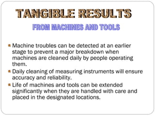 Machine troubles can be detected at an earlier stage to prevent a major breakdown when machines are cleaned daily by people operating them. Daily cleaning of measuring instruments will ensure accuracy and reliability. Life of machines and tools can be extended significantly when they are handled with care and placed in the designated locations. TANGIBLE RESULTS FROM MACHINES AND TOOLS 