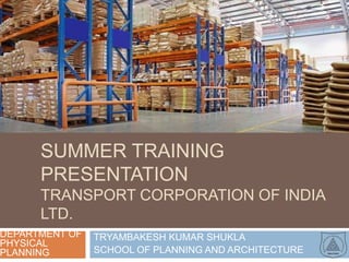 SUMMER TRAINING
      PRESENTATION
      TRANSPORT CORPORATION OF INDIA
      LTD.
DEPARTMENT OF   TRYAMBAKESH KUMAR SHUKLA
PHYSICAL
PLANNING        SCHOOL OF PLANNING AND ARCHITECTURE
 