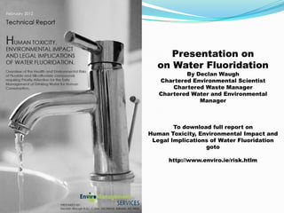Presentation on
  on Water Fluoridation
           By Declan Waugh
   Chartered Environmental Scientist
       Chartered Waste Manager
   Chartered Water and Environmental
               Manager



        To download full report on
Human Toxicity, Environmental Impact and
 Legal Implications of Water Fluoridation
                  goto

      http://www.enviro.ie/risk.htlm
 