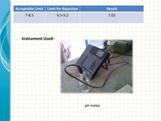 Acceptable Limit   Limit for Rejection              Result
     7-8.5              6.5-9.2                     7.63




   Instrument Used–




                                         pH meter
 