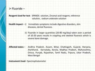  Fluoride –

Reagent Used for test- SPANDS solution, Zirconyl-acid reagent, reference
                       solution, sodium ardenate solution

Health Impact – i) Immediate symptoms include digestive disorders, skin
                   diseases, dental fluorosis.

                ii) Fluoride in larger quantities (20-80 mg/day) taken over a period
                    of 10-20 years results in crippling and skeletal fluorosis which is
                    severe bone damage.


Affected states –   Andhra Pradesh, Assam, Bihar, Chattisgarh, Gujarat, Haryana,
                    Jharkhand, Karnataka, Kerala, Madhya Pradesh, Maharashtra,
                    Orissa, Punjab, Rajasthan, Tamil Nadu, Tripura, Uttar Pradesh,
                    West Bengal

Instrument Used– Spectrophotometer
 