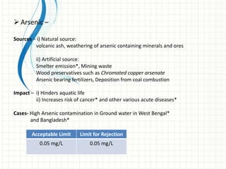  Arsenic –

Sources – i) Natural source:
         volcanic ash, weathering of arsenic containing minerals and ores

         ii) Artificial source:
         Smelter emission*, Mining waste
         Wood preservatives such as Chromated copper arsenate
         Arsenic bearing fertilizers, Deposition from coal combustion

Impact – i) Hinders aquatic life
         ii) Increases risk of cancer* and other various acute diseases*

Cases- High Arsenic contamination in Ground water in West Bengal*
       and Bangladesh*

        Acceptable Limit     Limit for Rejection
           0.05 mg/L             0.05 mg/L
 
