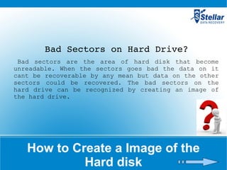 How to Create a Image of the Hard disk Bad Sectors on Hard Drive? Bad sectors are the area of hard disk that become unreadable. When the sectors goes bad the data on it cant be recoverable by any mean but data on the other sectors could be recovered. The bad sectors on the hard drive can be recognized by creating an image of the hard drive.  