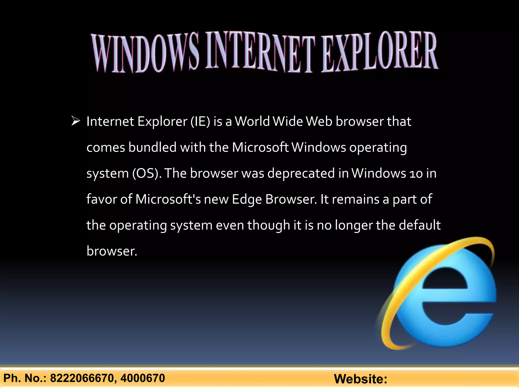 Ph. No.: 8222066670, 4000670 Website:
 Internet Explorer (IE) is aWorldWideWeb browser that
comes bundled with the MicrosoftWindows operating
system (OS).The browser was deprecated inWindows 10 in
favor of Microsoft's new Edge Browser. It remains a part of
the operating system even though it is no longer the default
browser.
 
