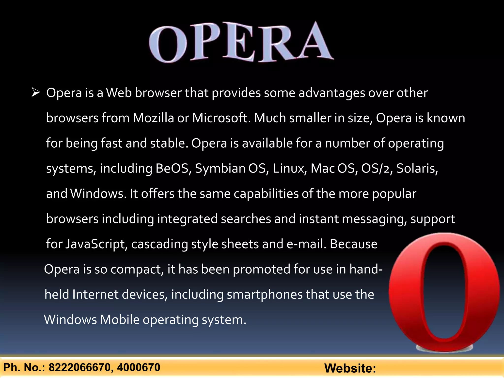 Ph. No.: 8222066670, 4000670 Website:
 Opera is aWeb browser that provides some advantages over other
browsers from Mozilla or Microsoft. Much smaller in size, Opera is known
for being fast and stable. Opera is available for a number of operating
systems, including BeOS, Symbian OS, Linux, MacOS, OS/2, Solaris,
andWindows. It offers the same capabilities of the more popular
browsers including integrated searches and instant messaging, support
for JavaScript, cascading style sheets and e-mail. Because
Opera is so compact, it has been promoted for use in hand-
held Internet devices, including smartphones that use the
Windows Mobile operating system.
 