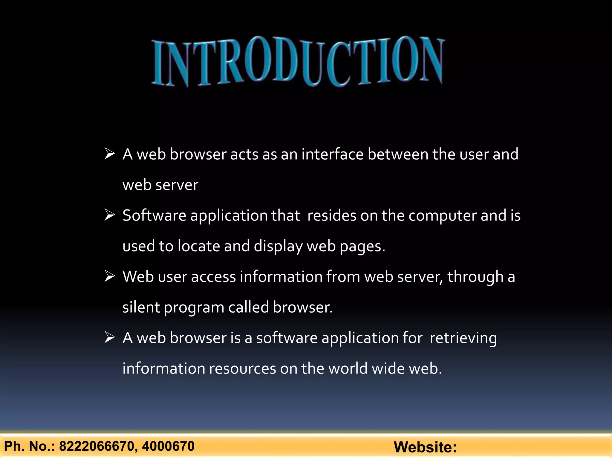 Ph. No.: 8222066670, 4000670 Website:
 A web browser acts as an interface between the user and
web server
 Software application that resides on the computer and is
used to locate and display web pages.
 Web user access information from web server, through a
silent program called browser.
 A web browser is a software application for retrieving
information resources on the world wide web.
 