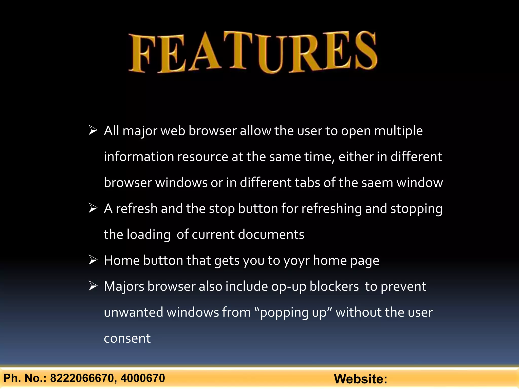 Ph. No.: 8222066670, 4000670 Website:
 All major web browser allow the user to open multiple
information resource at the same time, either in different
browser windows or in different tabs of the saem window
 A refresh and the stop button for refreshing and stopping
the loading of current documents
 Home button that gets you to yoyr home page
 Majors browser also include op-up blockers to prevent
unwanted windows from “popping up” without the user
consent
 
