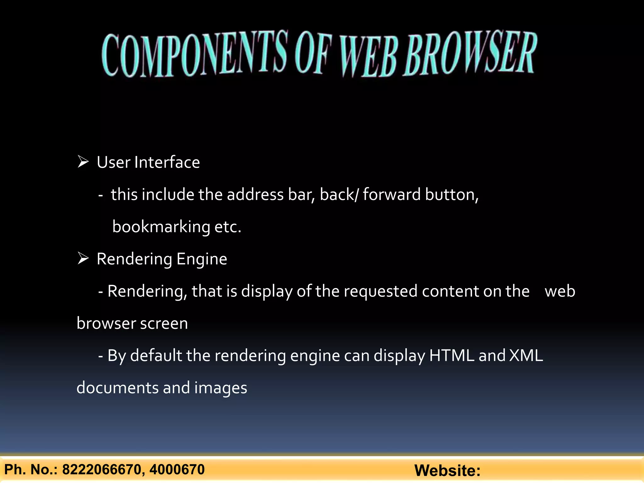Ph. No.: 8222066670, 4000670 Website:
 User Interface
- this include the address bar, back/ forward button,
bookmarking etc.
 Rendering Engine
- Rendering, that is display of the requested content on the web
browser screen
- By default the rendering engine can display HTML and XML
documents and images
 
