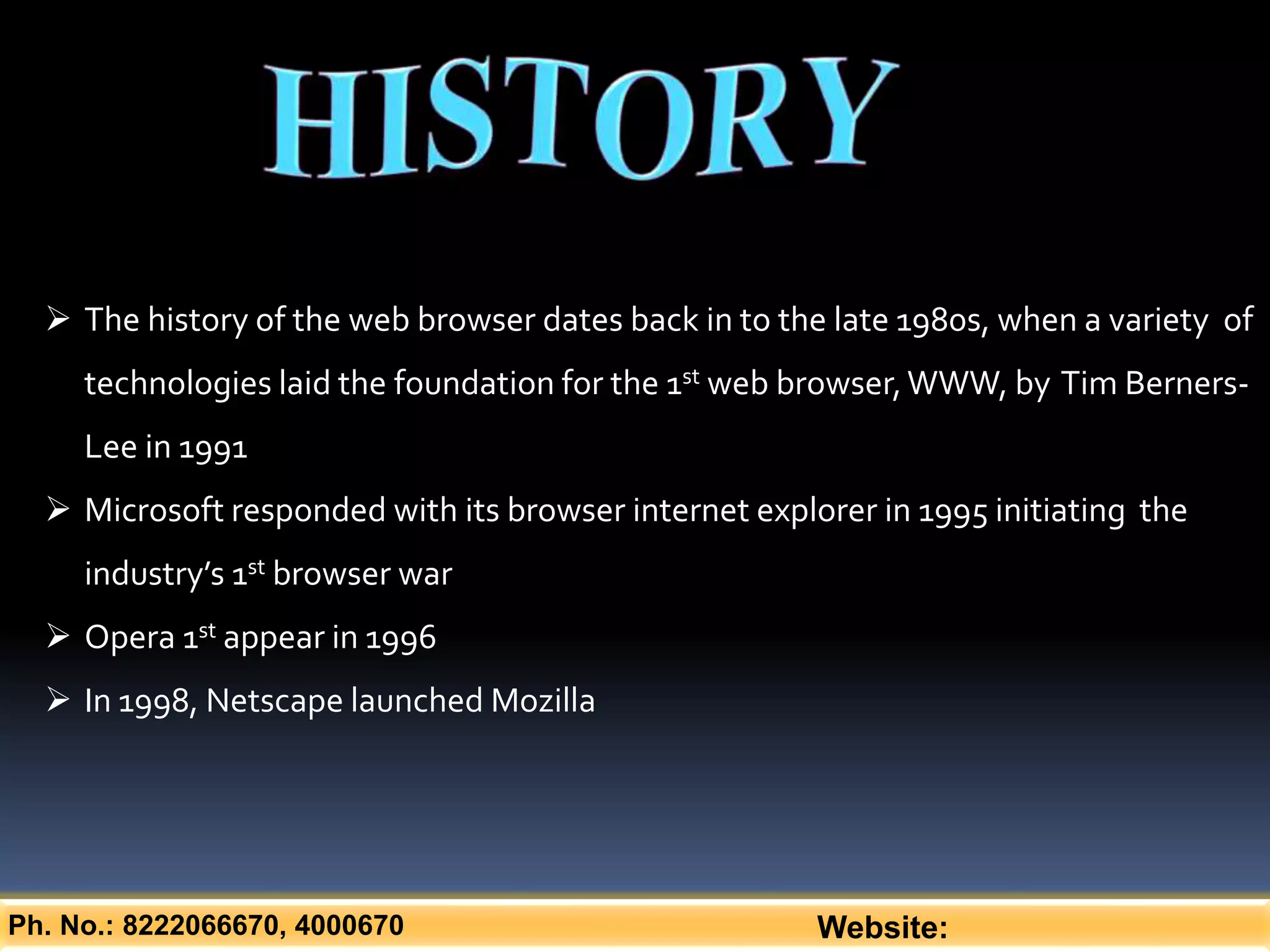 Ph. No.: 8222066670, 4000670 Website:
 The history of the web browser dates back in to the late 1980s, when a variety of
technologies laid the foundation for the 1st web browser,WWW, by Tim Berners-
Lee in 1991
 Microsoft responded with its browser internet explorer in 1995 initiating the
industry’s 1st browser war
 Opera 1st appear in 1996
 In 1998, Netscape launched Mozilla
 