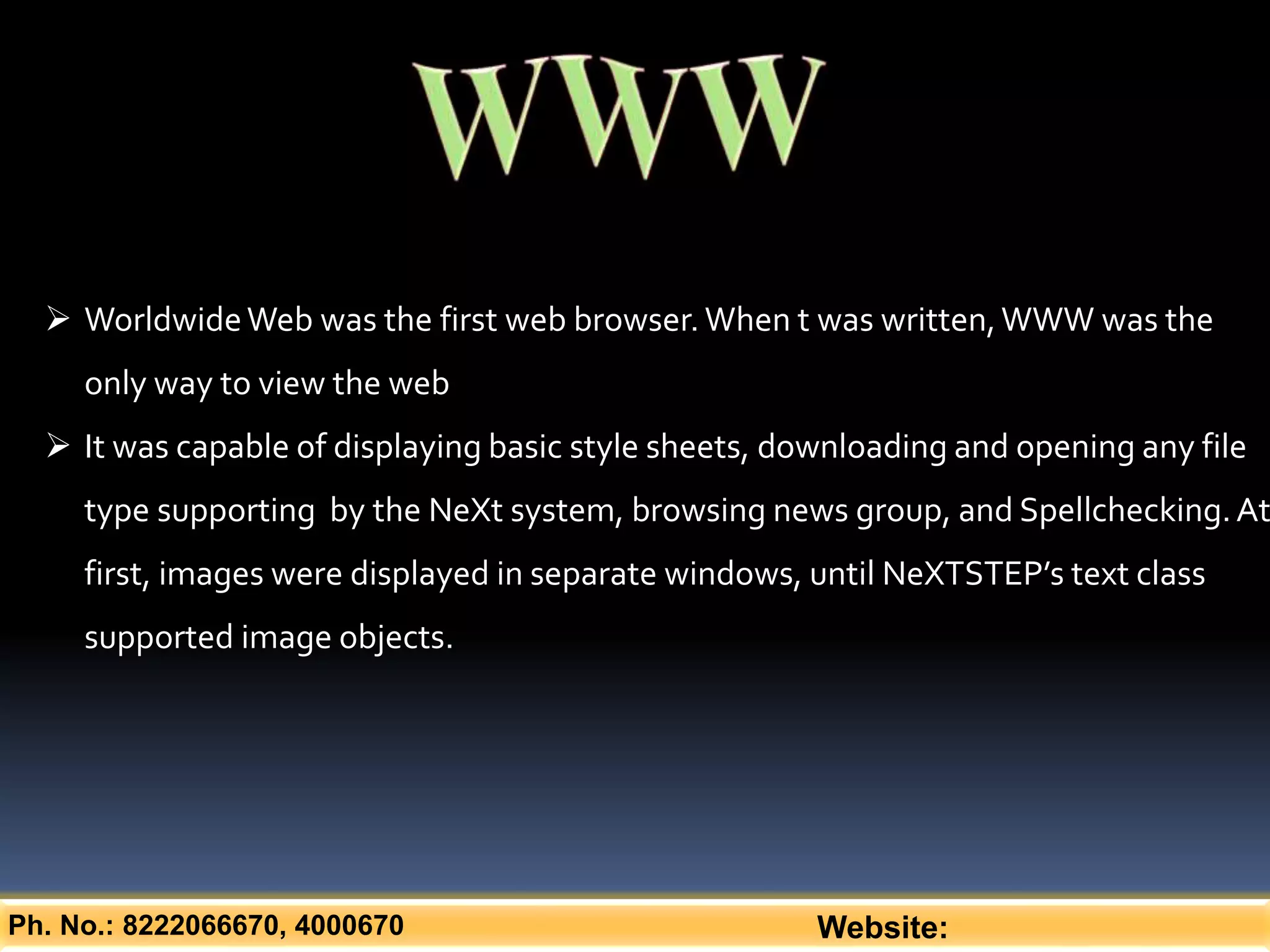 Ph. No.: 8222066670, 4000670 Website:
 WorldwideWeb was the first web browser.When t was written,WWW was the
only way to view the web
 It was capable of displaying basic style sheets, downloading and opening any file
type supporting by the NeXt system, browsing news group, and Spellchecking.At
first, images were displayed in separate windows, until NeXTSTEP’s text class
supported image objects.
 