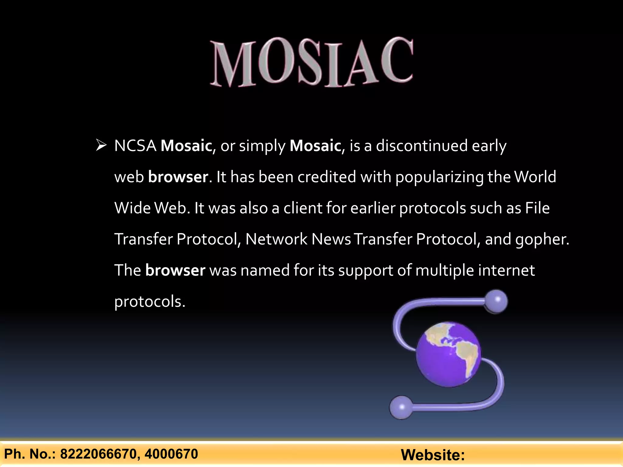Ph. No.: 8222066670, 4000670 Website:
 NCSA Mosaic, or simply Mosaic, is a discontinued early
web browser. It has been credited with popularizing theWorld
WideWeb. It was also a client for earlier protocols such as File
Transfer Protocol, Network NewsTransfer Protocol, and gopher.
The browser was named for its support of multiple internet
protocols.
 