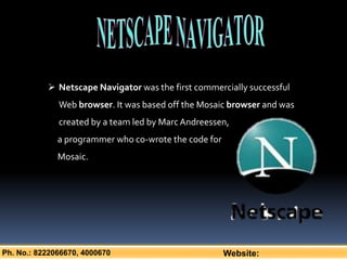 Ph. No.: 8222066670, 4000670 Website:
 Netscape Navigator was the first commercially successful
Web browser. It was based off the Mosaic browser and was
created by a team led by MarcAndreessen,
a programmer who co-wrote the code for
Mosaic.
 