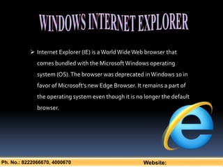 Ph. No.: 8222066670, 4000670 Website:
 Internet Explorer (IE) is aWorldWideWeb browser that
comes bundled with the MicrosoftWindows operating
system (OS).The browser was deprecated inWindows 10 in
favor of Microsoft's new Edge Browser. It remains a part of
the operating system even though it is no longer the default
browser.
 