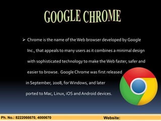 Ph. No.: 8222066670, 4000670 Website:
 Chrome is the name of theWeb browser developed by Google
Inc., that appeals to many users as it combines a minimal design
with sophisticated technology to make theWeb faster, safer and
easier to browse. GoogleChrome was first released
in September, 2008, forWindows, and later
ported to Mac, Linux, iOS andAndroid devices.
 