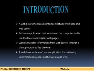 Ph. No.: 8222066670, 4000670 Website:
 A web browser acts as an interface between the user and
web server
 Software application that resides on the computer and is
used to locate and display web pages.
 Web user access information from web server, through a
silent program called browser.
 A web browser is a software application for retrieving
information resources on the world wide web.
 