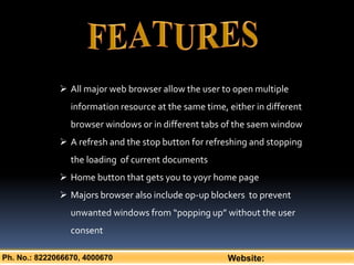 Ph. No.: 8222066670, 4000670 Website:
 All major web browser allow the user to open multiple
information resource at the same time, either in different
browser windows or in different tabs of the saem window
 A refresh and the stop button for refreshing and stopping
the loading of current documents
 Home button that gets you to yoyr home page
 Majors browser also include op-up blockers to prevent
unwanted windows from “popping up” without the user
consent
 