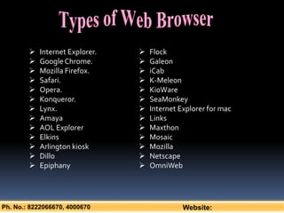 Ph. No.: 8222066670, 4000670 Website:
 Internet Explorer.
 GoogleChrome.
 Mozilla Firefox.
 Safari.
 Opera.
 Konqueror.
 Lynx.
 Amaya
 AOL Explorer
 Elkins
 Arlington kiosk
 Dillo
 Epiphany
 Flock
 Galeon
 iCab
 K-Meleon
 KioWare
 SeaMonkey
 Internet Explorer for mac
 Links
 Maxthon
 Mosaic
 Mozilla
 Netscape
 OmniWeb
 