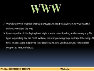 Ph. No.: 8222066670, 4000670 Website:
 WorldwideWeb was the first web browser.When t was written,WWW was the
only way to view the web
 It was capable of displaying basic style sheets, downloading and opening any file
type supporting by the NeXt system, browsing news group, and Spellchecking.At
first, images were displayed in separate windows, until NeXTSTEP’s text class
supported image objects.
 