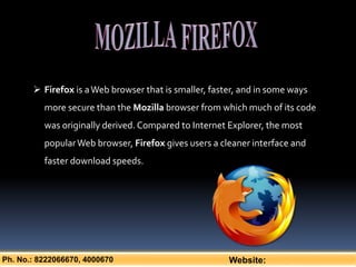 Ph. No.: 8222066670, 4000670 Website:
 Firefox is aWeb browser that is smaller, faster, and in some ways
more secure than the Mozilla browser from which much of its code
was originally derived. Compared to Internet Explorer, the most
popularWeb browser, Firefox gives users a cleaner interface and
faster download speeds.
 