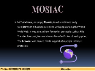 Ph. No.: 8222066670, 4000670 Website:
 NCSA Mosaic, or simply Mosaic, is a discontinued early
web browser. It has been credited with popularizing theWorld
WideWeb. It was also a client for earlier protocols such as File
Transfer Protocol, Network NewsTransfer Protocol, and gopher.
The browser was named for its support of multiple internet
protocols.
 