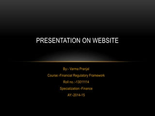 PRESENTATION ON WEBSITE 
By:- Varma Pranjal 
Course:-Financial Regulatory Framework 
Roll no.:-13011114 
Specialization:-Finance 
AY:-2014-15 
 
