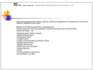 Areas where pharmaceutical starting materials, utensils and equipments are exposed to the environment
should be classified as clean areas.
Weighing and Dispensing operations in separated area.
Smooth, impervious (not to be penetrated), durable (permanent) easy to clean finished.
Appropriate design – say
-Dispensing Booth, Balance, Utensils
-Maintain Room pressure
-Temperature Control
-Humidity Control
-Location of Air terminates and direction airflow
-Separate personnel flow
-Separate material flow
-Utensil wash, dry and storage
-Dynamic pass box
-Air lock
-Cleaning procedures and records
-Documentation, e.g. SOPs.
 