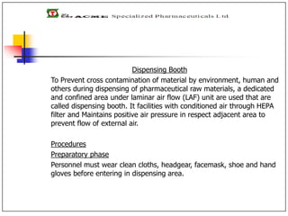 Dispensing Booth
To Prevent cross contamination of material by environment, human and
others during dispensing of pharmaceutical raw materials, a dedicated
and confined area under laminar air flow (LAF) unit are used that are
called dispensing booth. It facilities with conditioned air through HEPA
filter and Maintains positive air pressure in respect adjacent area to
prevent flow of external air.
Procedures
Preparatory phase
Personnel must wear clean cloths, headgear, facemask, shoe and hand
gloves before entering in dispensing area.
 