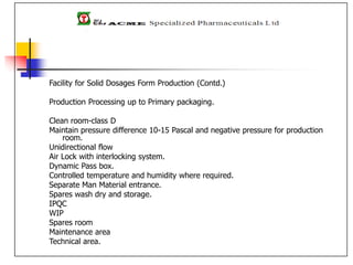 Facility for Solid Dosages Form Production (Contd.)
Production Processing up to Primary packaging.
Clean room-class D
Maintain pressure difference 10-15 Pascal and negative pressure for production
room.
Unidirectional flow
Air Lock with interlocking system.
Dynamic Pass box.
Controlled temperature and humidity where required.
Separate Man Material entrance.
Spares wash dry and storage.
IPQC
WIP
Spares room
Maintenance area
Technical area.
 