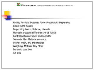 Facility for Solid Dosages Form (Production) Dispensing
Clean room-class D
Dispensing booth, Balance, Utensils
Maintain pressure difference 10-15 Pascal
Controlled temperature and humidity
Separate Man Material entrance
Utensil wash, dry and storage
Weighing Material Day Store
Dynamic pass box
Air lock
 