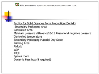 Facility for Solid Dosages Form Production (Contd.)
Secondary Packaging Area
Controlled Area
Maintain pressure difference10-15 Pascal and negative pressure
Controlled temperature
Secondary Packaging Material Day Store
Printing Area
Airlock
WIP
IPQC
Spares room
Dynamic Pass box (if required)
 