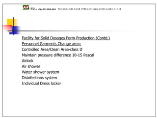 Facility for Solid Dosages Form Production (Contd.)
Personnel Garments Change area:
Controlled Area/Clean Area-class D
Maintain pressure difference 10-15 Pascal
Airlock
Air shower
Water shower system
Disinfections system
Individual Dress locker
 