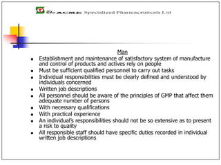 Man
 Establishment and maintenance of satisfactory system of manufacture
and control of products and actives rely on people
 Must be sufficient qualified personnel to carry out tasks
 Individual responsibilities must be clearly defined and understood by
individuals concerned
 Written job descriptions
 All personnel should be aware of the principles of GMP that affect them
adequate number of persons
 With necessary qualifications
 With practical experience
 An individual’s responsibilities should not be so extensive as to present
a risk to quality
 All responsible staff should have specific duties recorded in individual
written job descriptions
 